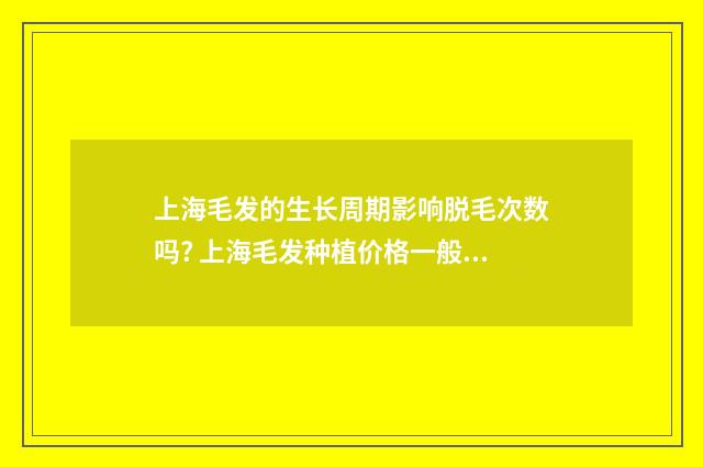上海毛发的生长周期影响脱毛次数吗? 上海毛发种植价格一般是多少