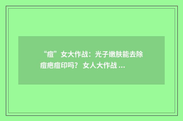 “痘”女大作战：光子嫩肤能去除痘疤痘印吗？ 女人大作战 下载