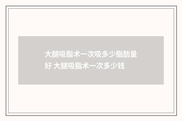大腿吸脂术一次吸多少脂肪量好 大腿吸脂术一次多少钱