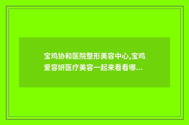 宝鸡协和医院整形美容中心,宝鸡爱容妍医疗美容一起来看看哪些牛