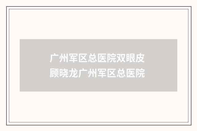 广州军区总医院双眼皮 顾晓龙广州军区总医院