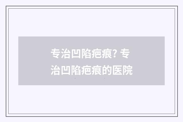 专治凹陷疤痕? 专治凹陷疤痕的医院