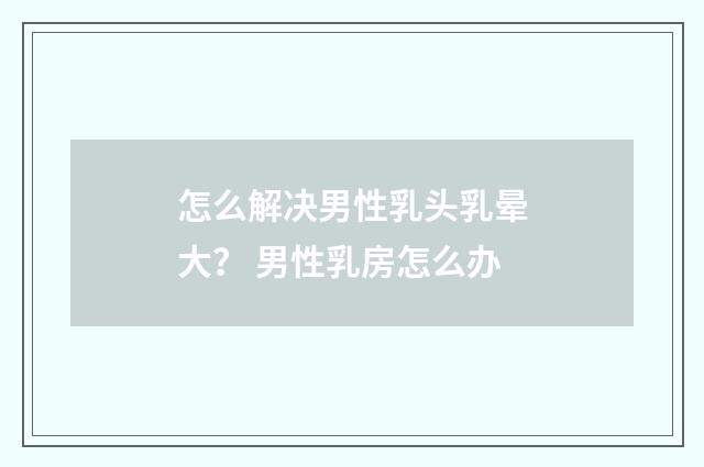 怎么解决男性乳头乳晕大？ 男性乳房怎么办