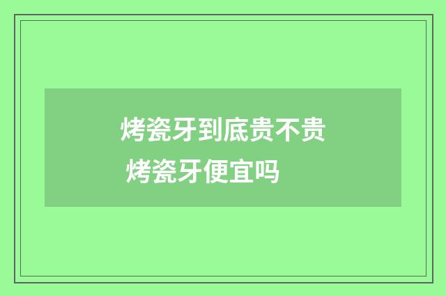 烤瓷牙到底贵不贵 烤瓷牙便宜吗