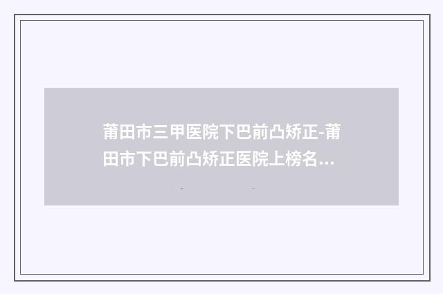 莆田市三甲医院下巴前凸矫正-莆田市下巴前凸矫正医院上榜名单前十位实力汇总
