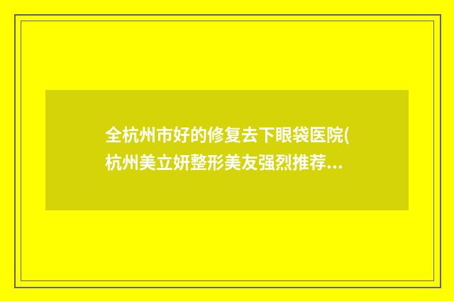 全杭州市好的修复去下眼袋医院(杭州美立妍整形美友强烈推荐)