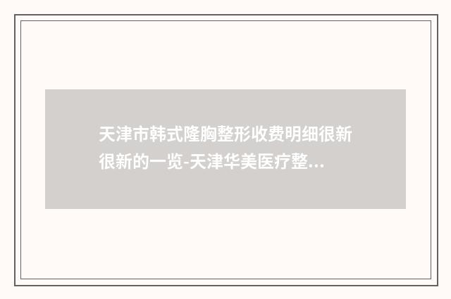 天津市韩式隆胸整形收费明细很新很新的一览-天津华美医疗整形美容医院价格一般贵不贵