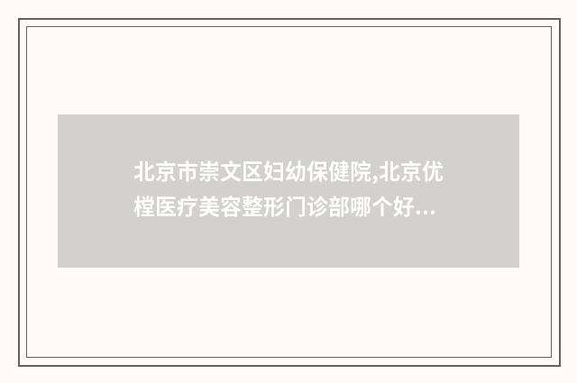 北京市崇文区妇幼保健院,北京优樘医疗美容整形门诊部哪个好网友真实反馈