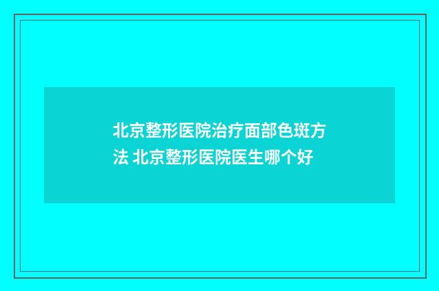 北京整形医院治疗面部色斑方法 北京整形医院医生哪个好