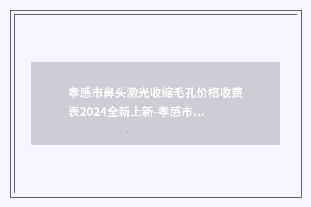 孝感市鼻头激光收缩毛孔价格收费表2024全新上新-孝感市鼻头激光收缩毛孔术后价格是多少