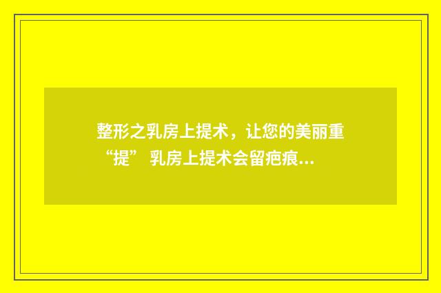 整形之乳房上提术，让您的美丽重“提” 乳房上提术会留疤痕吗