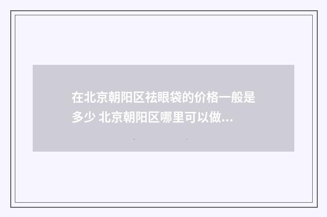 在北京朝阳区祛眼袋的价格一般是多少 北京朝阳区哪里可以做核算检测