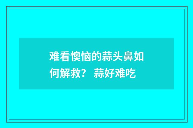 难看懊恼的蒜头鼻如何解救？ 蒜好难吃