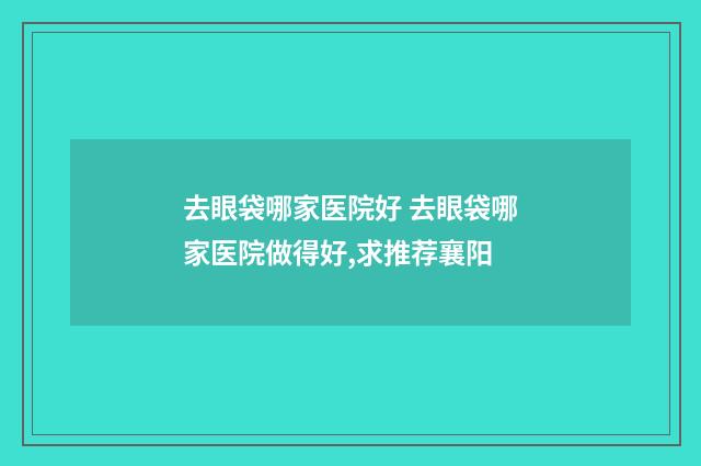 去眼袋哪家医院好 去眼袋哪家医院做得好,求推荐襄阳