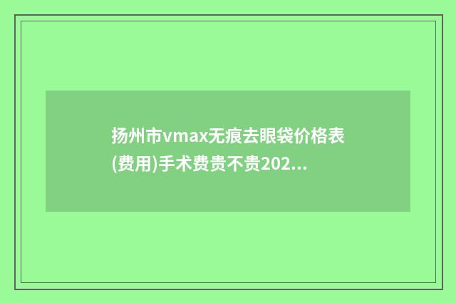 扬州市vmax无痕去眼袋价格表(费用)手术费贵不贵2024(近6个月均价为：7185元)