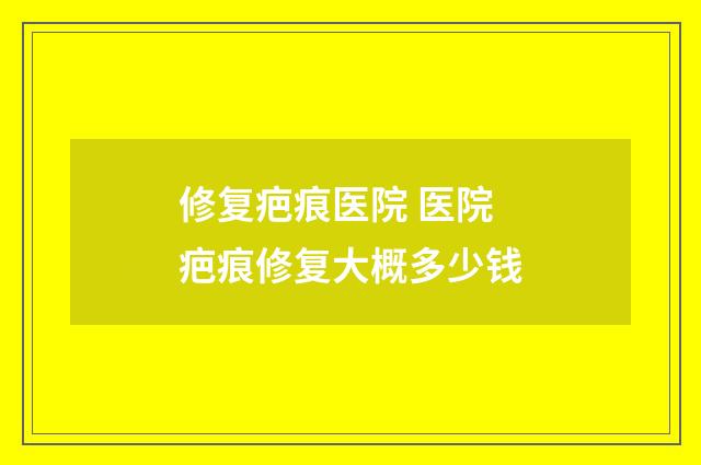 修复疤痕医院 医院疤痕修复大概多少钱