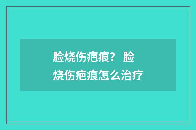 脸烧伤疤痕？ 脸烧伤疤痕怎么治疗