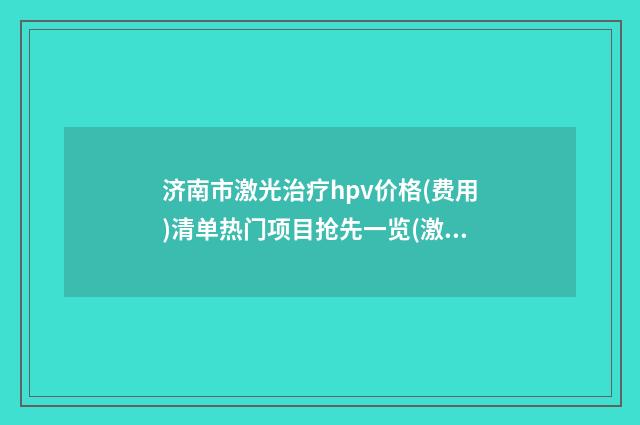 济南市激光治疗hpv价格(费用)清单热门项目抢先一览(激光治疗hpv均价为：5313元）