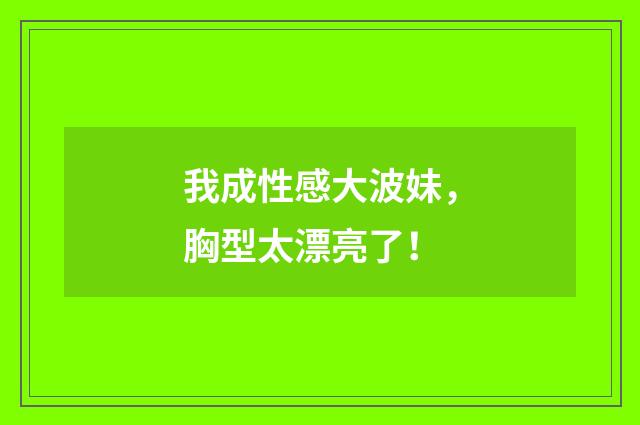 我成性感大波妹,胸型太漂亮了!