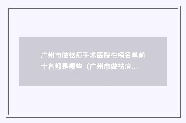 广州市做祛痘手术医院在榜名单前十名都是哪些（广州市做祛痘手术整形医院）