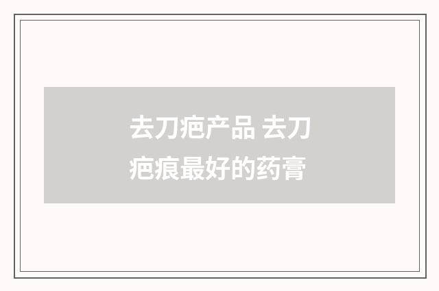 去刀疤产品 去刀疤痕最好的药膏