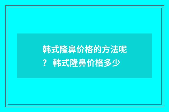 韩式隆鼻价格的方法呢？ 韩式隆鼻价格多少