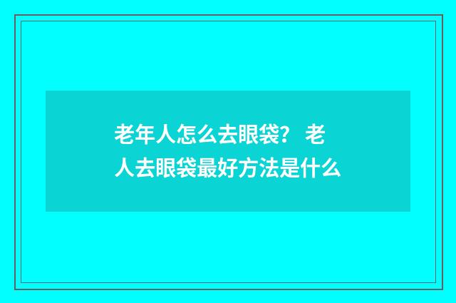 老年人怎么去眼袋？ 老人去眼袋最好方法是什么