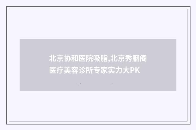 北京协和医院吸脂,北京秀胭阁医疗美容诊所专家实力大PK