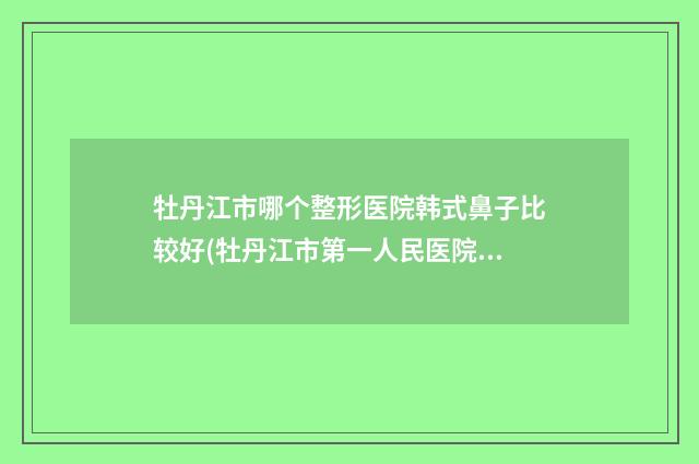 牡丹江市哪个整形医院韩式鼻子比较好(牡丹江市第一人民医院整形科专家大咖实力入围)