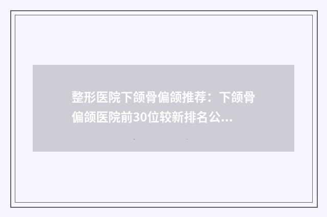 整形医院下颌骨偏颌推荐：下颌骨偏颌医院前30位较新排名公布