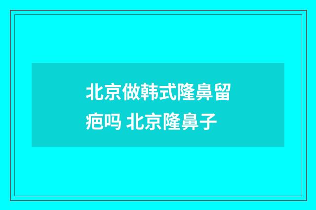 北京做韩式隆鼻留疤吗 北京隆鼻子