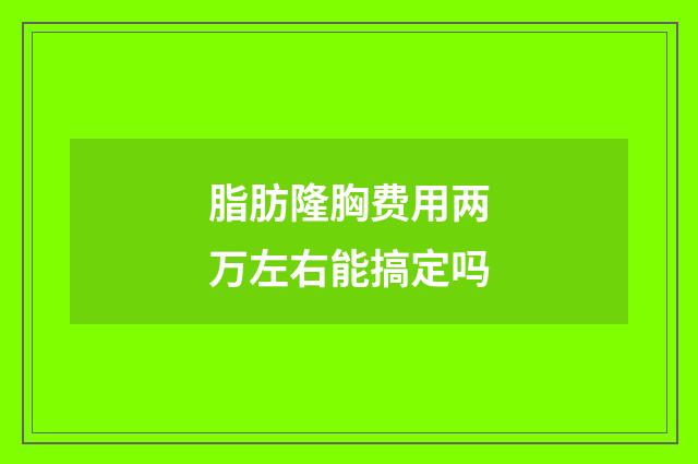 脂肪隆胸费用两万左右能搞定吗