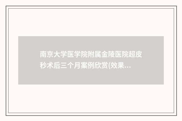 南京大学医学院附属金陵医院超皮秒术后三个月案例欣赏(效果怎么样?技术特色) 南京大学医学院研究生院