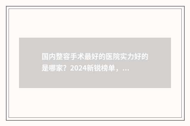 国内整容手术最好的医院实力好的是哪家？2024新锐榜单，强势公布 整容手术排名