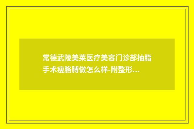 常德武陵美莱医疗美容门诊部抽脂手术瘦胳膊做怎么样-附整形价目表