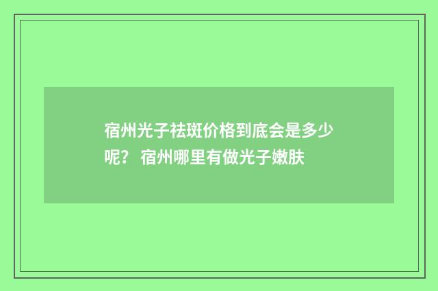宿州光子祛斑价格到底会是多少呢？ 宿州哪里有做光子嫩肤