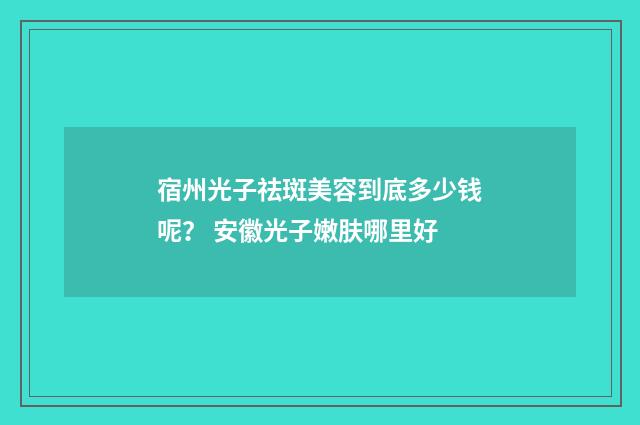 宿州光子祛斑美容到底多少钱呢？ 安徽光子嫩肤哪里好