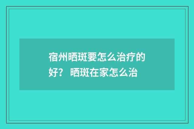 宿州晒斑要怎么治疗的好? 晒斑在家怎么治