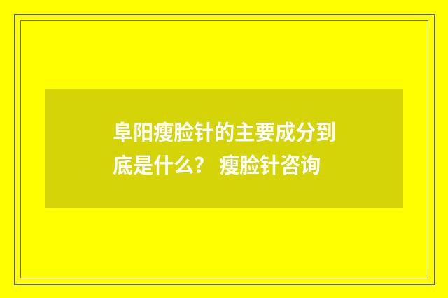 阜阳瘦脸针的主要成分到底是什么？ 瘦脸针咨询