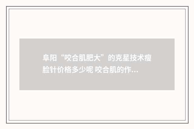 阜阳“咬合肌肥大”的克星技术瘦脸针价格多少呢 咬合肌的作用