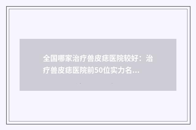 全国哪家治疗兽皮痣医院较好：治疗兽皮痣医院前50位实力名单公布