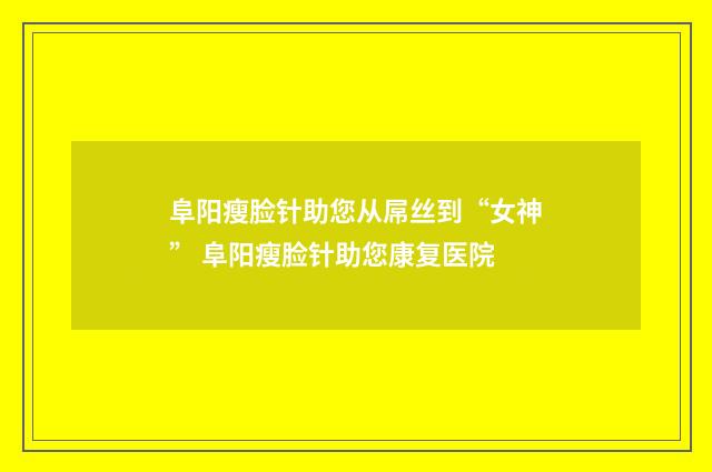 阜阳瘦脸针助您从屌丝到“女神” 阜阳瘦脸针助您康复医院