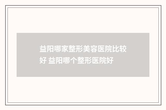 益阳哪家整形美容医院比较好 益阳哪个整形医院好