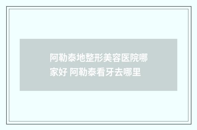 阿勒泰地整形美容医院哪家好 阿勒泰看牙去哪里