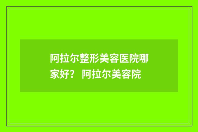 阿拉尔整形美容医院哪家好？ 阿拉尔美容院