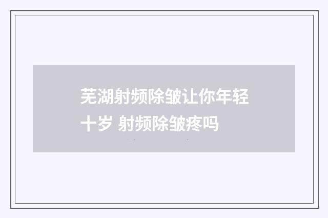 芜湖射频除皱让你年轻十岁 射频除皱疼吗