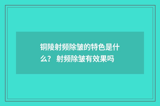 铜陵射频除皱的特色是什么？ 射频除皱有效果吗
