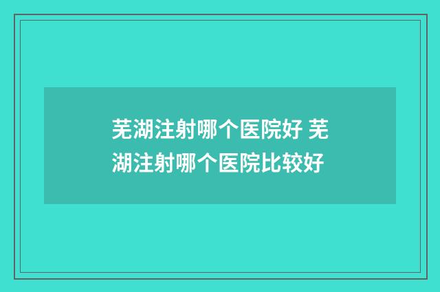 芜湖注射哪个医院好 芜湖注射哪个医院比较好
