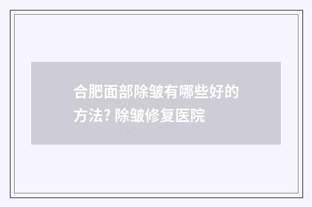 合肥面部除皱有哪些好的方法? 除皱修复医院
