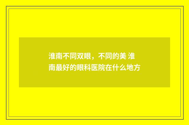 淮南不同双眼，不同的美 淮南最好的眼科医院在什么地方